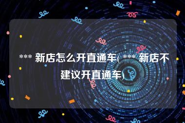  *** 新店怎么开直通车( *** 新店不建议开直通车)