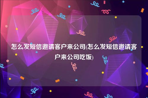 怎么发短信邀请客户来公司(怎么发短信邀请客户来公司吃饭)