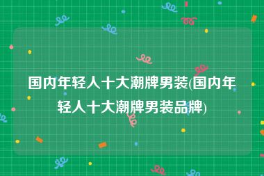 国内年轻人十大潮牌男装(国内年轻人十大潮牌男装品牌)