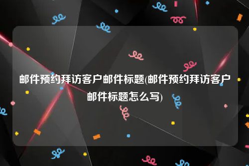 邮件预约拜访客户邮件标题(邮件预约拜访客户邮件标题怎么写)