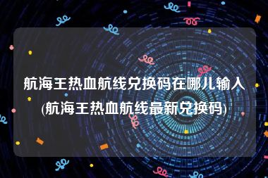 航海王热血航线兑换码在哪儿输入(航海王热血航线最新兑换码)