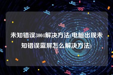 未知错误3004解决方法(电脑出现未知错误蓝屏怎么解决方法)