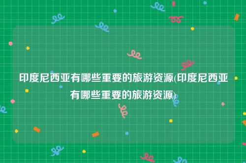 印度尼西亚有哪些重要的旅游资源(印度尼西亚有哪些重要的旅游资源)