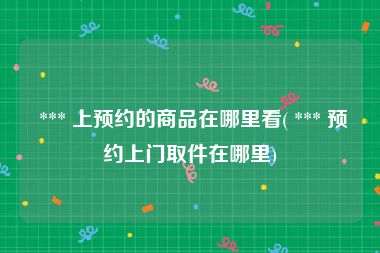  *** 上预约的商品在哪里看( *** 预约上门取件在哪里)