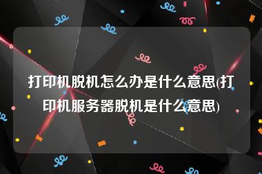 打印机脱机怎么办是什么意思(打印机服务器脱机是什么意思)