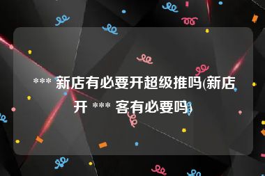  *** 新店有必要开超级推吗(新店开 *** 客有必要吗)