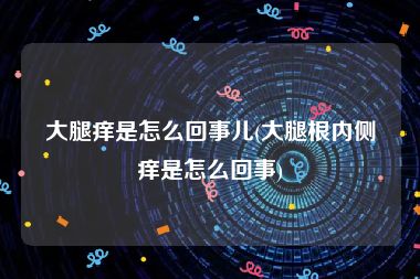 大腿痒是怎么回事儿(大腿根内侧痒是怎么回事)