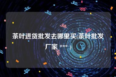 茶叶进货批发去哪里买(茶叶批发厂家 *** )