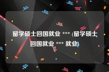 留学硕士回国就业 *** (留学硕士回国就业 *** 就业)