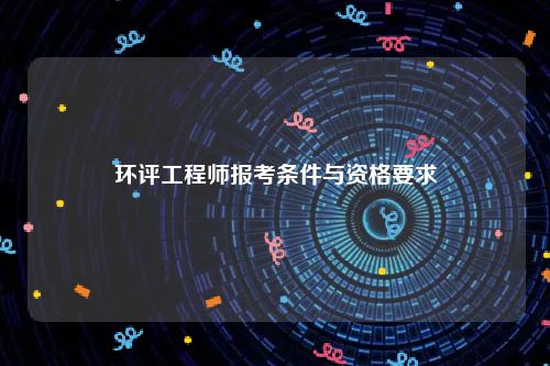 环评工程师报考条件与资格要求