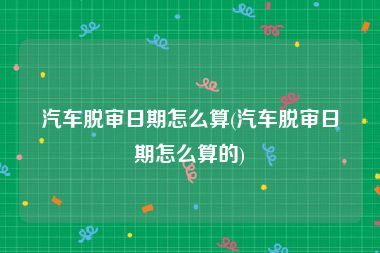汽车脱审日期怎么算(汽车脱审日期怎么算的)