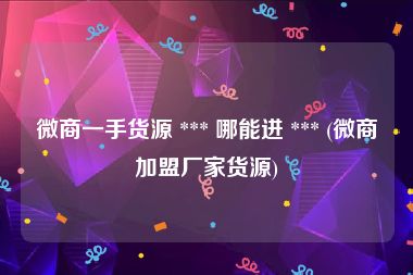 微商一手货源 *** 哪能进 *** (微商加盟厂家货源)