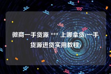 微商一手货源 *** 上哪拿货(一手货源进货实用教程)