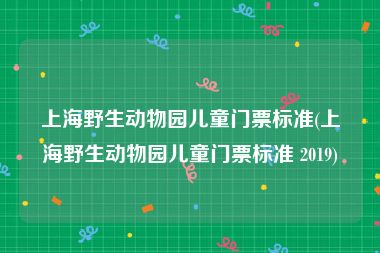 上海野生动物园儿童门票标准(上海野生动物园儿童门票标准 2019)