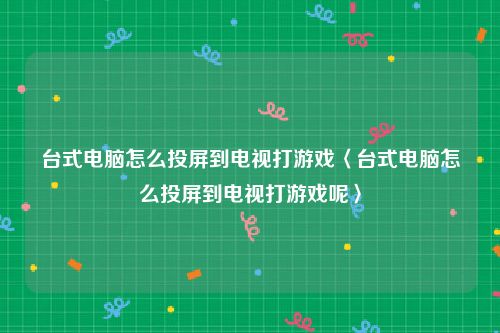 台式电脑怎么投屏到电视打游戏〈台式电脑怎么投屏到电视打游戏呢〉