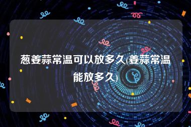 葱姜蒜常温可以放多久(姜蒜常温能放多久)