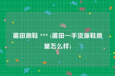 莆田潮鞋 *** (莆田一手货源鞋质量怎么样)