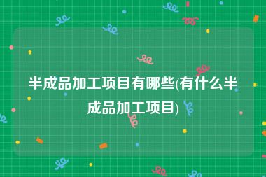 半成品加工项目有哪些(有什么半成品加工项目)