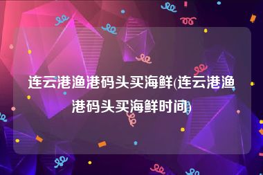 连云港渔港码头买海鲜(连云港渔港码头买海鲜时间)