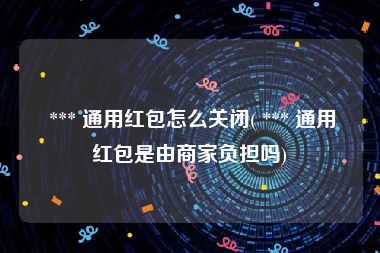  *** 通用红包怎么关闭( *** 通用红包是由商家负担吗)