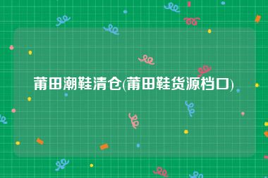 莆田潮鞋清仓(莆田鞋货源档口)