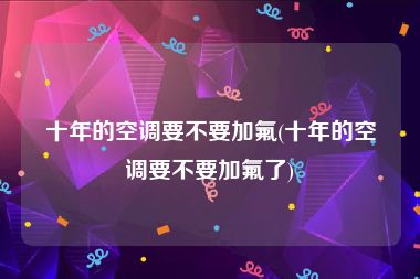 十年的空调要不要加氟(十年的空调要不要加氟了)