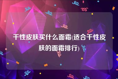 干性皮肤买什么面霜(适合干性皮肤的面霜排行)