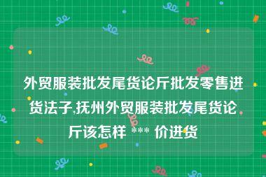 外贸服装批发尾货论斤批发零售进货法子,抚州外贸服装批发尾货论斤该怎样 *** 价进货