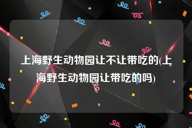 上海野生动物园让不让带吃的(上海野生动物园让带吃的吗)