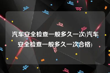 汽车安全检查一般多久一次(汽车安全检查一般多久一次合格)