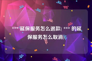  *** 延保服务怎么退款( *** 的延保服务怎么取消)