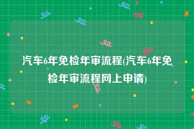 汽车6年免检年审流程(汽车6年免检年审流程网上申请)