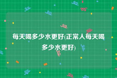 每天喝多少水更好(正常人每天喝多少水更好)