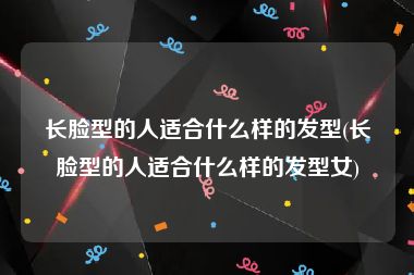 长脸型的人适合什么样的发型(长脸型的人适合什么样的发型女)