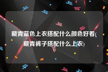 藏青蓝色上衣搭配什么颜色好看(藏青裤子搭配什么上衣)