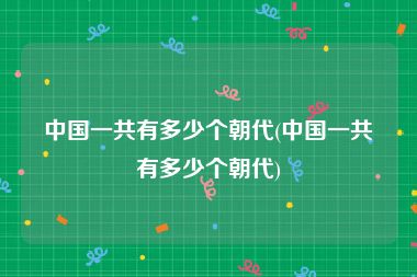中国一共有多少个朝代(中国一共有多少个朝代)