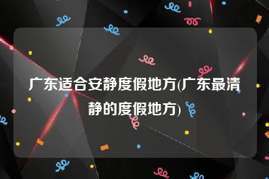 广东适合安静度假地方(广东最清静的度假地方)