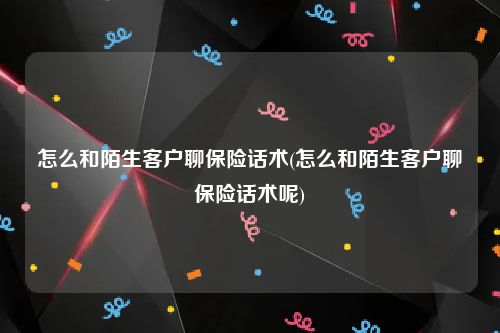 怎么和陌生客户聊保险话术(怎么和陌生客户聊保险话术呢)