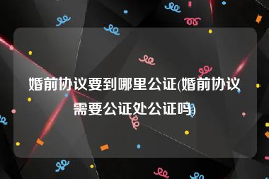 婚前协议要到哪里公证(婚前协议需要公证处公证吗)