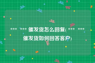  ***  *** 催发货怎么回复( ***  *** 催发货如何回答客户)