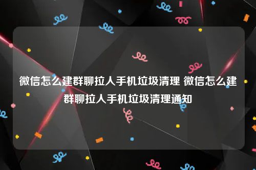 微信怎么建群聊拉人手机垃圾清理 微信怎么建群聊拉人手机垃圾清理通知