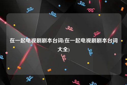 在一起电视剧剧本台词(在一起电视剧剧本台词大全)
