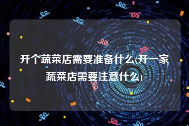 开个蔬菜店需要准备什么(开一家蔬菜店需要注意什么)