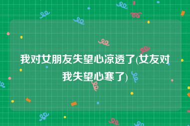 我对女朋友失望心凉透了(女友对我失望心寒了)