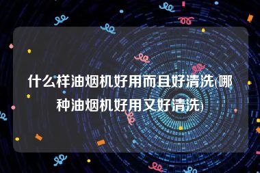 什么样油烟机好用而且好清洗(哪种油烟机好用又好清洗)