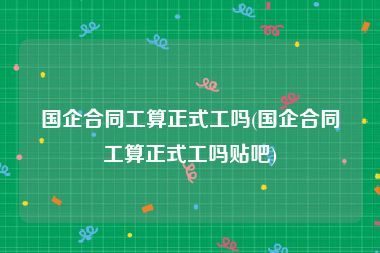 国企合同工算正式工吗(国企合同工算正式工吗贴吧)