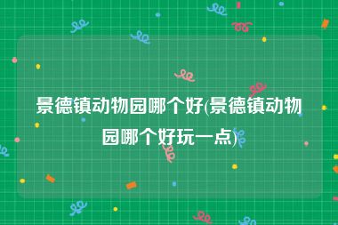 景德镇动物园哪个好(景德镇动物园哪个好玩一点)
