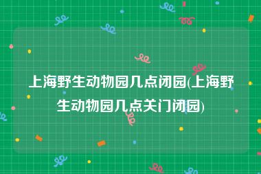 上海野生动物园几点闭园(上海野生动物园几点关门闭园)