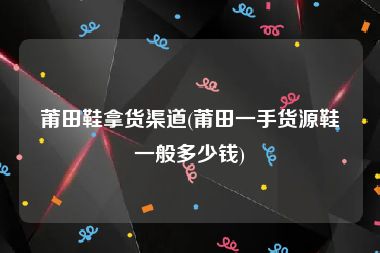莆田鞋拿货渠道(莆田一手货源鞋一般多少钱)