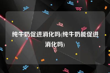 纯牛奶促进消化吗(纯牛奶能促进消化吗)